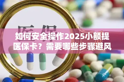 如何安全操作2025小额提医保卡？需要哪些步骤避风险？